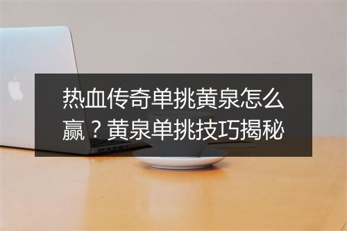 热血传奇单挑黄泉怎么赢？黄泉单挑技巧揭秘