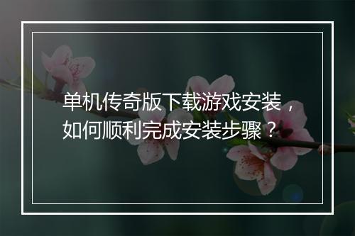 单机传奇版下载游戏安装，如何顺利完成安装步骤？