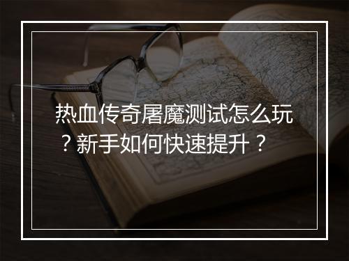 热血传奇屠魔测试怎么玩？新手如何快速提升？
