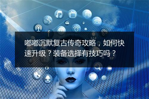 嘟嘟沉默复古传奇攻略，如何快速升级？装备选择有技巧吗？