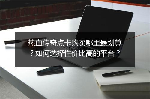 热血传奇点卡购买哪里最划算？如何选择性价比高的平台？
