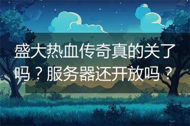 盛大热血传奇真的关了吗？服务器还开放吗？
