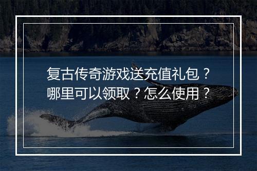 复古传奇游戏送充值礼包？哪里可以领取？怎么使用？