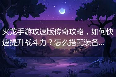 火龙手游攻速版传奇攻略，如何快速提升战斗力？怎么搭配装备？