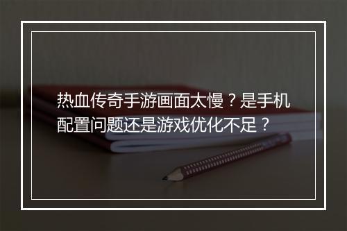 热血传奇手游画面太慢？是手机配置问题还是游戏优化不足？