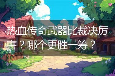 热血传奇武器比裁决厉害？哪个更胜一筹？