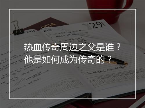 热血传奇周边之父是谁？他是如何成为传奇的？