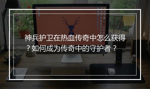 神兵护卫在热血传奇中怎么获得？如何成为传奇中的守护者？