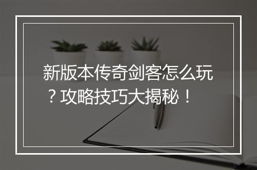 新版本传奇剑客怎么玩？攻略技巧大揭秘！