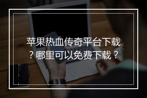 苹果热血传奇平台下载？哪里可以免费下载？