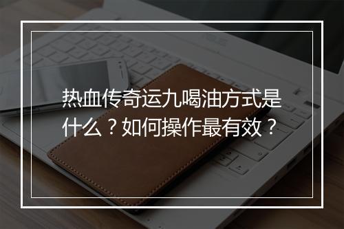 热血传奇运九喝油方式是什么？如何操作最有效？