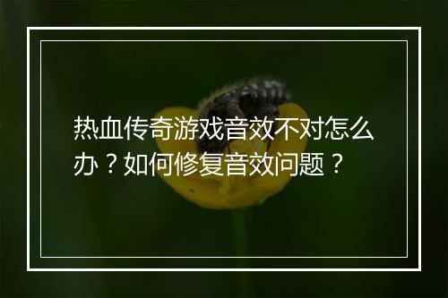 热血传奇游戏音效不对怎么办？如何修复音效问题？