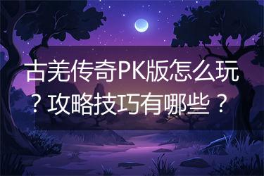 古羌传奇PK版怎么玩？攻略技巧有哪些？