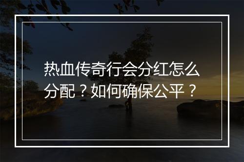 热血传奇行会分红怎么分配？如何确保公平？