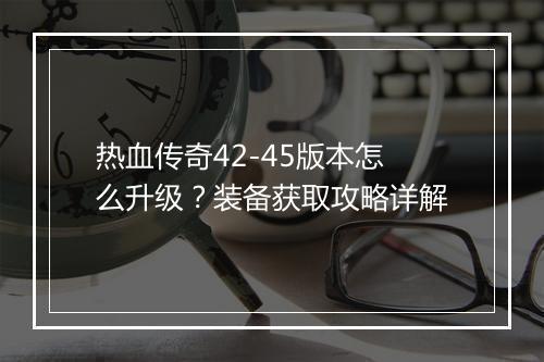 热血传奇42-45版本怎么升级？装备获取攻略详解