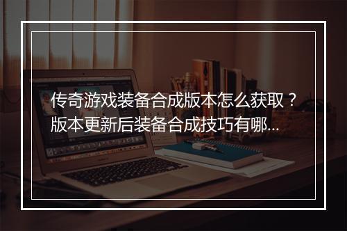 传奇游戏装备合成版本怎么获取？版本更新后装备合成技巧有哪些？