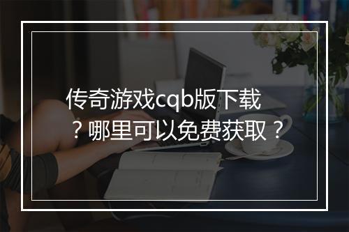 传奇游戏cqb版下载？哪里可以免费获取？
