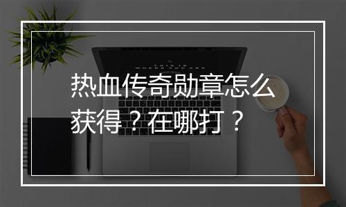 热血传奇勋章怎么获得？在哪打？