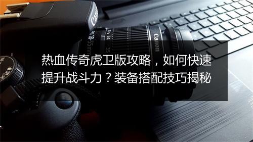 热血传奇虎卫版攻略，如何快速提升战斗力？装备搭配技巧揭秘