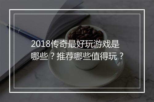 2018传奇最好玩游戏是哪些？推荐哪些值得玩？