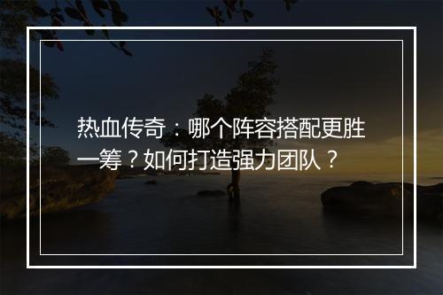 热血传奇：哪个阵容搭配更胜一筹？如何打造强力团队？