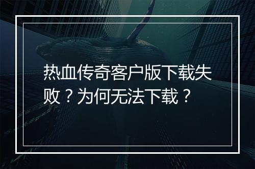 热血传奇客户版下载失败？为何无法下载？