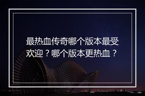 最热血传奇哪个版本最受欢迎？哪个版本更热血？