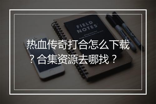 热血传奇打合怎么下载？合集资源去哪找？