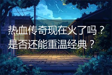 热血传奇现在火了吗？是否还能重温经典？