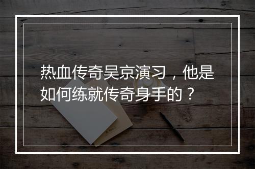 热血传奇吴京演习，他是如何练就传奇身手的？