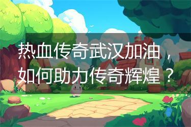 热血传奇武汉加油，如何助力传奇辉煌？