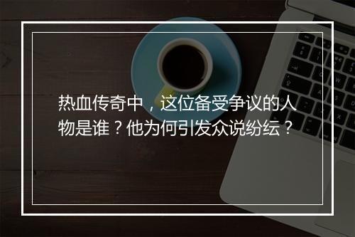 热血传奇中，这位备受争议的人物是谁？他为何引发众说纷纭？