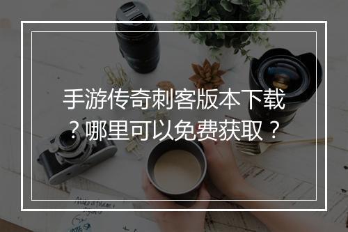 手游传奇刺客版本下载？哪里可以免费获取？