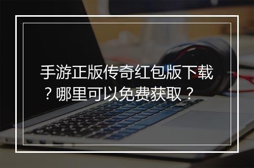 手游正版传奇红包版下载？哪里可以免费获取？