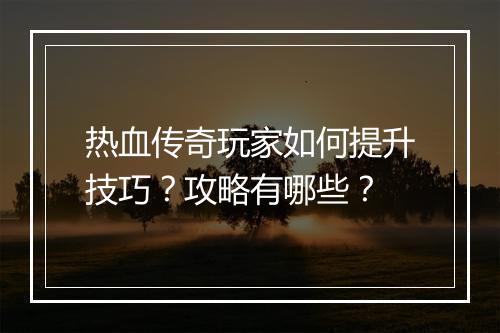 热血传奇玩家如何提升技巧？攻略有哪些？