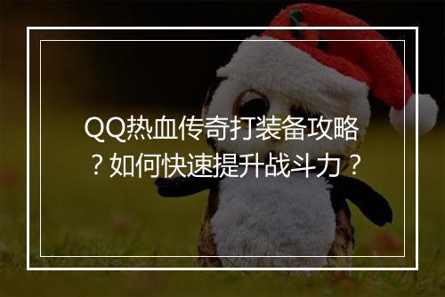 QQ热血传奇打装备攻略？如何快速提升战斗力？