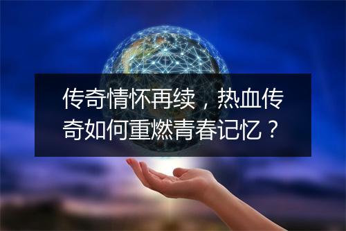 传奇情怀再续，热血传奇如何重燃青春记忆？