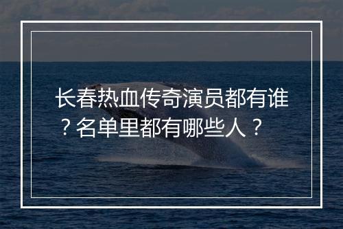 长春热血传奇演员都有谁？名单里都有哪些人？