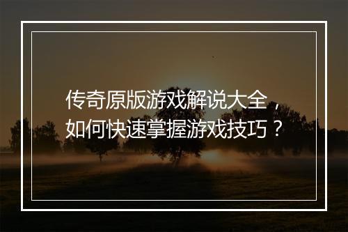 传奇原版游戏解说大全，如何快速掌握游戏技巧？