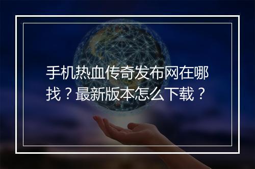 手机热血传奇发布网在哪找？最新版本怎么下载？