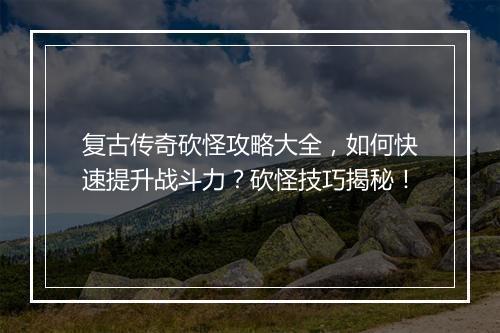 复古传奇砍怪攻略大全，如何快速提升战斗力？砍怪技巧揭秘！