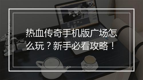 热血传奇手机版广场怎么玩？新手必看攻略！