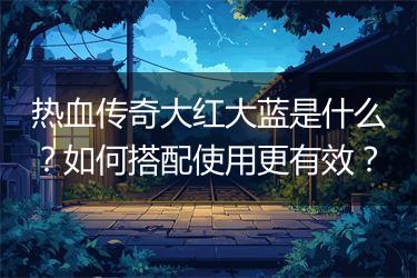 热血传奇大红大蓝是什么？如何搭配使用更有效？