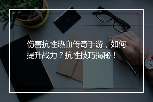 伤害抗性热血传奇手游，如何提升战力？抗性技巧揭秘！