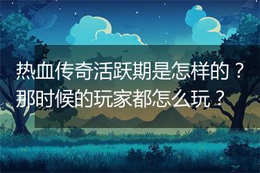热血传奇活跃期是怎样的？那时候的玩家都怎么玩？