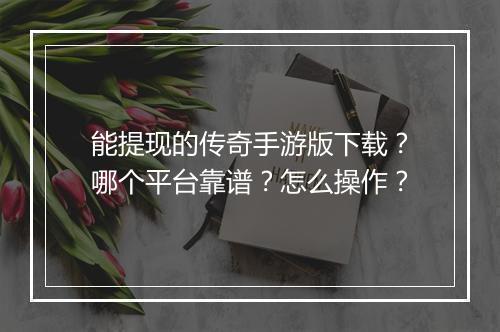 能提现的传奇手游版下载？哪个平台靠谱？怎么操作？
