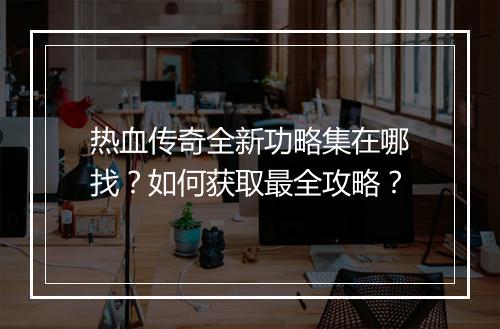 热血传奇全新功略集在哪找？如何获取最全攻略？