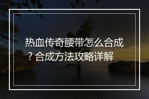 热血传奇腰带怎么合成？合成方法攻略详解