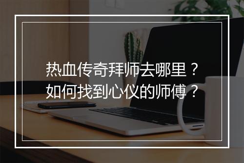 热血传奇拜师去哪里?如何找到心仪的师傅?