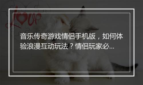 音乐传奇游戏情侣手机版，如何体验浪漫互动玩法？情侣玩家必看攻略！
